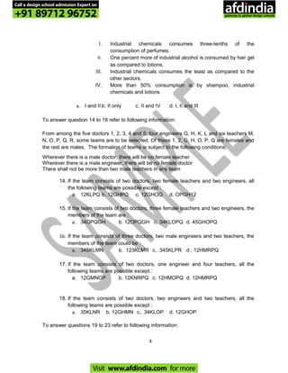 I. Industrial chemicals consumes three-tenths of the
consumption of perfumes.
II. One percent more of industrial alcohol is consumed by hair gel
as compared to lotions.
III. Industrial chemicals consumes the least as compared to the
other sectors.
IV. More than 50% consumption is by shampoo, industrial
chemicals and lotions
a. I and II b. II only c. II and IV d. I, II and III
To answer question 14 to 18 refer to following information:
From among the five doctors 1, 2, 3, 4 and 5; four engineers G, H, K, L and six teachers M,
N, O, P, Q, R, some teams are to be selected. Of these 1, 2, G, H, O, P, Q are females and
the rest are males. The formation of teams is subject to the following conditions:
Wherever there is a male doctor, there will be no female teacher
Wherever there is a male engineer, there will be no female doctor
There shall not be more than two male teachers in any team
14. If the team consists of two doctors, two female teachers and two engineers, all
the following teams are possible except :
a. 12KLPQ b. 12GHPQ c. 12GHOQ d. OPGH12
15. If the team consists of two doctors, three female teachers and two engineers, the
members of the team are :
a. 34OPQGH b. 12OPQGH c. 34KLOPQ d. 45GHOPQ
16. If the team consists of three doctors, two male engineers and two teachers, the
members of the team could be :
a. 345KLMN b. 123KLMR c.. 345KLPR d.. 12HMRPQ
17. If the team consists of two doctors, one engineer and four teachers, all the
following teams are possible except :
a. 12GMNOP b. 12KNRPQ c. 12HMOPQ d. 12HMRPQ
18. If the team consists of two doctors, two engineers and two teachers, all the
following teams are possible except :
a. 35KLNR b. 12GHMN c.. 34KLOP d. 12GHOP
To answer questions 19 to 23 refer to following information:
4
Call a design school admission Expert on
+91 89712 96752
Visit www.afdindia.com for more
afdindia
.
gateway to global design schools
 