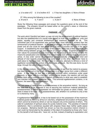 a. U is sister of Z b. U is brother of Z c. V has two daughters d. None of these
27. Who among the following is one of the couples?
a. W and X b. Y and V c. X and Y d. None of these
Study the following three passages and answer the questions given at the end of the
passages. The answers should be based either on the author’s views or inferences
drawn from the given material.
PASSAGE – A
The work which Gandhiji had taken up was not only the achievement of political freedom
but also the establishment of a social order based on truth and non-violence, unity and
peace, equality and universal brotherhood and maximum freedom for all. This
unfinished part of his experiment was perhaps even more difficult to achieve than the
achievement of political freedom. In the political struggle, the fight was against a foreign
power and all one could do was either join it or wish it success and give it his moral
support. In establishing the social order of this pattern, there was a likely possibility of a
conflict arising between groups and classes of our own people. Experience shows that
man values his possessions even more than his life because in the former he sees the
means for perpetuation and survival of his descendants even after his body is reduced to
ashes. A new order cannot be established without radically changing the mind and
attitude of men towards property and, at some stage or the other, the ‘haves’ have to
yield place to the ‘have-nots’. We have seen in our time, attempts to achieve a kind of
egalitarian society and the picture of it after it was achieved. But this was done, by and
large, through the use of physical force.
In the ultimate analysis, it is difficult, if not impossible, to say that the instinct to possess
has been rooted out or that it will not reappear in an even worse form under a different
guise. It may even be that, like a gas kept confined within containers under great
pressure, or water held by a big dam, once a barrier breaks, the reaction will one day
sweep back with a violence equal in extent and intensity to what was used to establish
and maintain the outward egalitarian form. This enforced egalitarianism contains, in its
bosom, the seed of its own destruction.
The root cause of class conflict is possessiveness or the acquisitive instinct. So long as
the ideal that is to be achieved is one of securing the maximum material satisfaction,
possessiveness is neither suppressed nor eliminated but grows on what it feeds, Nor
does it cease to be such – it is possessiveness, still, whether it is confined to only a few
or is shared by many.
If egalitarianism is to endure, it has to be based not on the possession of the maximum
material goods by few or by all but on voluntary, enlightened renunciation of those goods
which cannot be shared by others or can be enjoyed only at the expense of others. This
calls for substitution of spiritual values for purely material ones. The paradise of material
satisfaction, that is sometimes equated with progress these days neither spells peace
nor progress. Mahatma Gandhi has shown us how the acquisitive instinct inherent in
man could be transmuted by the adoption of the ideal of trusteeship by those who ‘have’
for the benefit of all those who ‘ have not’, so that, instead of leading to exploitation and
6
Call a design school admission Expert on
+91 89712 96752
Visit www.afdindia.com for more
afdindia
.
gateway to global design schools
 