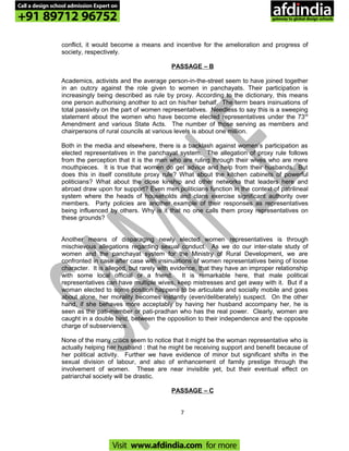 conflict, it would become a means and incentive for the amelioration and progress of
society, respectively.
PASSAGE – B
Academics, activists and the average person-in-the-street seem to have joined together
in an outcry against the role given to women in panchayats. Their participation is
increasingly being described as rule by proxy. According to the dictionary, this means
one person authorising another to act on his/her behalf. The term bears insinuations of
total passivity on the part of women representatives. Needless to say this is a sweeping
statement about the women who have become elected representatives under the 73rd
Amendment and various State Acts. The number of those serving as members and
chairpersons of rural councils at various levels is about one million.
Both in the media and elsewhere, there is a backlash against women’s participation as
elected representatives in the panchayat system. The allegation of proxy rule follows
from the perception that it is the men who are ruling through their wives who are mere
mouthpieces. It is true that women do get advice and help from their husbands.. But
does this in itself constitute proxy rule? What about the kitchen cabinets of powerful
politicians? What about the close kinship and other networks that leaders here and
abroad draw upon for support? Even men politicians function in the context of patrilineal
system where the heads of households and clans exercise significant authority over
members. Party policies are another example of their responses as representatives
being influenced by others. Why is it that no one calls them proxy representatives on
these grounds?
Another means of disparaging newly elected women representatives is through
mischievous allegations regarding sexual conduct. As we do our inter-state study of
women and the panchayat system for the Ministry of Rural Development, we are
confronted in case after case with insinuations of women representatives being of loose
character. It is alleged, but rarely with evidence, that they have an improper relationship
with some local official or a friend. It is remarkable here, that male political
representatives can have multiple wives, keep mistresses and get away with it. But if a
woman elected to some position happens to be articulate and socially mobile and goes
about alone, her morality becomes instantly (even/deliberately) suspect. On the other
hand, if she behaves more acceptably by having her husband accompany her, he is
seen as the pati-member or pati-pradhan who has the real power. Clearly, women are
caught in a double bind, between the opposition to their independence and the opposite
charge of subservience.
None of the many critics seem to notice that it might be the woman representative who is
actually helping her husband : that he might be receiving support and benefit because of
her political activity. Further we have evidence of minor but significant shifts in the
sexual division of labour, and also of enhancement of family prestige through the
involvement of women. These are near invisible yet, but their eventual effect on
patriarchal society will be drastic.
PASSAGE – C
7
Call a design school admission Expert on
+91 89712 96752
Visit www.afdindia.com for more
afdindia
.
gateway to global design schools
 