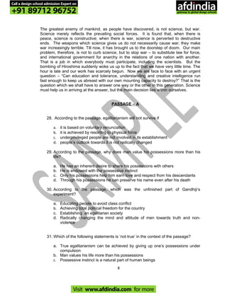 The greatest enemy of mankind, as people have discovered, is not science, but war.
Science merely reflects the prevailing social forces. It is found that, when there is
peace, science is constructive; when there is war, science is perverted to destructive
ends. The weapons which science gives us do not necessarily cause war; they make
war increasingly terrible. Till now, it has brought us to the doorstep of doom. Our main
problem, therefore, is not to curb science, but to stop war – to substitute law for force,
and international government for anarchy in the relations of one nation with another.
That is a job in which everybody must participate, including the scientists. But the
bombing of Hiroshima suddenly woke us up to the fact that we have very little time. The
hour is late and our work has scarcely begun. Now we are face to face with an urgent
question – “Can education and tolerance, understanding and creative intelligence run
fast enough to keep us abreast with our own mounting capacity to destroy?” That is the
question which we shall have to answer one way or the other in this generation. Science
must help us in arriving at the answer, but the main decision lies within ourselves.
PASSAGE – A
28. According to the passage, egalitarianism will not survive if
a. it is based on voluntary renunciation
b. it is achieved by resorting to physical force
c. underprivileged people are not involved in its establishment
d. people’s outlook towards it is not radically changed
29. According to the passage, why does man value his possessions more than his
life?
a. He has an inherent desire to share his possessions with others
b. He is endowed with the possessive instinct
c. Only his possessions help him earn love and respect from his descendants
d. Through his possessions he can preserve his name even after his death
30. According to the passage, which was the unfinished part of Gandhiji’s
experiment?
a. Educating people to avoid class conflict
b. Achieving total political freedom for the country
c. Establishing an egalitarian society
d. Radically changing the mind and attitude of men towards truth and non-
violence
31. Which of the following statements is ‘not true’ in the context of the passage?
a. True egalitarianism can be achieved by giving up one’s possessions under
compulsion
b. Man values his life more than his possessions
c. Possessive instinct is a natural part of human beings
8
Call a design school admission Expert on
+91 89712 96752
Visit www.afdindia.com for more
afdindia
.
gateway to global design schools
 