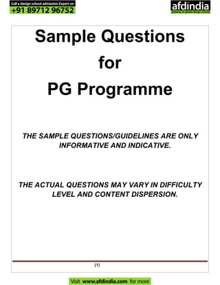(1)
Sample Questions
for
PG Programme
THE SAMPLE QUESTIONS/GUIDELINES ARE ONLY
INFORMATIVE AND INDICATIVE.
THE ACTUAL QUESTIONS MAY VARY IN DIFFICULTY
LEVEL AND CONTENT DISPERSION.
Call a design school admission Expert on
+91 89712 96752
Visit www.afdindia.com for more
afdindia
.
gateway to global design schools
 