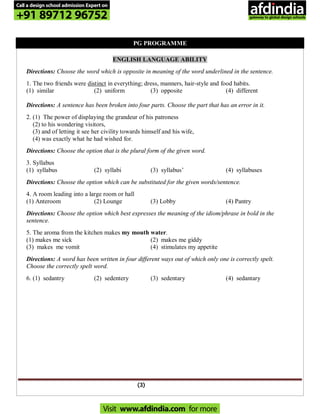 (3)
PG PROGRAMME
ENGLISH LANGUAGE ABILITY
Directions: Choose the word which is opposite in meaning of the word underlined in the sentence.
1. The two friends were distinct in everything; dress, manners, hair-style and food habits.
(1) similar (2) uniform (3) opposite (4) different
Directions: A sentence has been broken into four parts. Choose the part that has an error in it.
2. (1) The power of displaying the grandeur of his patroness
(2) to his wondering visitors,
(3) and of letting it see her civility towards himself and his wife,
(4) was exactly what he had wished for.
Directions: Choose the option that is the plural form of the given word.
3. Syllabus
(1) syllabus (2) syllabi (3) syllabus’ (4) syllabuses
Directions: Choose the option which can be substituted for the given words/sentence.
4. A room leading into a large room or hall
(1) Anteroom (2) Lounge (3) Lobby (4) Pantry
Directions: Choose the option which best expresses the meaning of the idiom/phrase in bold in the
sentence.
5. The aroma from the kitchen makes my mouth water.
(1) makes me sick (2) makes me giddy
(3) makes me vomit (4) stimulates my appetite
Directions: A word has been written in four different ways out of which only one is correctly spelt.
Choose the correctly spelt word.
6. (1) sedantry (2) sedentery (3) sedentary (4) sedantary
Call a design school admission Expert on
+91 89712 96752
Visit www.afdindia.com for more
afdindia
.
gateway to global design schools
 