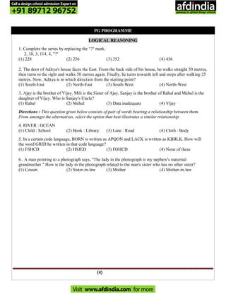 (4)
PG PROGRAMME
LOGICAL REASONING
1. Complete the series by replacing the "?" mark.
2, 38, 3, 114, 4, "?"
(1) 228 (2) 256 (3) 352 (4) 456
2. The door of Aditya's house faces the East. From the back side of his house, he walks straight 50 metres,
then turns to the right and walks 50 metres again. Finally, he turns towards left and stops after walking 25
metres. Now, Aditya is in which direction from the starting point?
(1) South-East (2) North-East (3) South-West (4) North-West
3. Ajay is the brother of Vijay. Mili is the Sister of Ajay. Sanjay is the brother of Rahul and Mehul is the
daughter of Vijay. Who is Sanjay's Uncle?
(1) Rahul (2) Mehul (3) Data inadequate (4) Vijay
Directions : This question given below consists of pair of words bearing a relationship between them.
From amongst the alternatives, select the option that best illustrates a similar relationship.
4. RIVER : OCEAN
(1) Child : School (2) Book : Library (3) Lane : Road (4) Cloth : Body
5. In a certain code language, BORN is written as APQON and LACK is written as KBBLK. How will
the word GRID be written in that code language?
(1) FSHCD (2) HSJED (3) FOHCD (4) None of these
6.. A man pointing to a photograph says, "The lady in the photograph is my nephew's maternal
grandmother." How is the lady in the photograph related to the man's sister who has no other sister?
(1) Cousin (2) Sister-in-law (3) Mother (4) Mother-in-law
Call a design school admission Expert on
+91 89712 96752
Visit www.afdindia.com for more
afdindia
.
gateway to global design schools
 