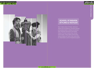 FASHION,STYLING&TEXTILES
SCHOOL OF FASHION,
STYLING & TEXTILES
Pearl Academy School of Fashion, Styling and
Textiles aims at introducing, instructing, grooming
and equipping students to address the varied and
often unexplored requirements of the Fashion
Industry. The School consists of four verticals –
Fashion Design, Fashion Media Communication,
Styling & Beauty and Textiles. Each vertical offers
an Undergraduate as well as Postgraduate program.
Call a design school admission Expert on
+91 89712 96752
Visit www.afdindia.com for more
afdindia
.
gateway to global design schools
 