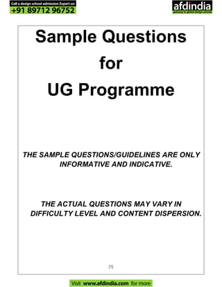 [1]
Sample Questions
for
UG Programme
THE SAMPLE QUESTIONS/GUIDELINES ARE ONLY
INFORMATIVE AND INDICATIVE.
THE ACTUAL QUESTIONS MAY VARY IN
DIFFICULTY LEVEL AND CONTENT DISPERSION.
Call a design school admission Expert on
+91 89712 96752
Visit www.afdindia.com for more
afdindia
.
gateway to global design schools
 