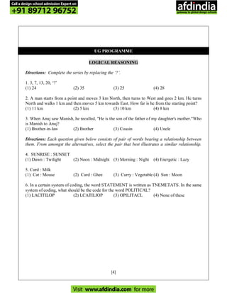 [4]
UG PROGRAMME
LOGICAL REASONING
Directions: Complete the series by replacing the ‘?’.
1. 3, 7, 13, 20, ‘?’
(1) 24 (2) 35 (3) 25 (4) 28
2. A man starts from a point and moves 3 km North, then turns to West and goes 2 km. He turns
North and walks 1 km and then moves 5 km towards East. How far is he from the starting point?
(1) 11 km (2) 5 km (3) 10 km (4) 8 km
3. When Anuj saw Manish, he recalled, "He is the son of the father of my daughter's mother."Who
is Manish to Anuj?
(1) Brother-in-law (2) Brother (3) Cousin (4) Uncle
Directions: Each question given below consists of pair of words bearing a relationship between
them. From amongst the alternatives, select the pair that best illustrates a similar relationship.
4. SUNRISE : SUNSET
(1) Dawn : Twilight (2) Noon : Midnight (3) Morning : Night (4) Energetic : Lazy
5. Curd : Milk
(1) Cat : Mouse (2) Curd : Ghee (3) Curry : Vegetable (4) Sun : Moon
6. In a certain system of coding, the word STATEMENT is written as TNEMETATS. In the same
system of coding, what should be the code for the word POLITICAL?
(1) LACITILOP (2) LCATILIOP (3) OPILITACL (4) None of these
Call a design school admission Expert on
+91 89712 96752
Visit www.afdindia.com for more
afdindia
.
gateway to global design schools
 