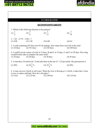 [5]
UG PROGRAMME
QUANTITATIVE ABILITY
1. Which of the following fractions is the greatest?
(1)
5
1
(2)
8
3
(3)
11
5
(4)
14
7
2. 7.83 – (3.79 – 2.56) = ?
(1) 4.04 (2) 1.48 (3) 6.06 (4) 6.6
3. A cask containing 425 litres lost 8% by leakage. How many litres were left in the cask?
(1) 34 litres (2) 391 litres (3) 334 litres (4) 389 litres
4. A and B can do a piece of work in 12 days, B and C in 15 days, C and A in 20 days. How long
would B alone take to complete the same work?
(1) 36 days (2) 20 days (3) 30 days (4) 45 days
5. A man buys 10 articles for `8 and sells them at the rate of `1.25 per article. His gain percent is
(1) 50% (2) 56
4
1
% (3) 19
2
1
% (4) 20%
6. A man can row 6 km/h in still water. When the river is flowing at 1.2 km/h, it takes him 1 hour
to row to a place and back. How far is the place?
(1) 5 km (2) 2.22 km (3) 2.88 km (4) 3.22 km
Call a design school admission Expert on
+91 89712 96752
Visit www.afdindia.com for more
afdindia
.
gateway to global design schools
 