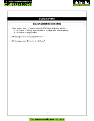 [7]
UG PROGRAMME
DESIGN APTITUDE TEST (DAT)
1. Draw various stages of transformation in ONE of the following activities.
a. The process of folding paper to make an envelope with windowopening.
b. The sequence of flying a kite.
2. Design a poster discouraging child labour.
3. Design a poster on ‘Universal Brotherhood’
Call a design school admission Expert on
+91 89712 96752
Visit www.afdindia.com for more
afdindia
.
gateway to global design schools
 