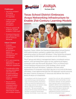 Texas School District Embraces
Avaya Networking Infrastructure to
Enable 21st-Century Learning Models
Pearland, Texas—When the Pearland Independent School District
(ISD) administration wanted to update their district-wide PC
operating system to Microsoft Windows 7, they faced the prospect
of upgrading 12,000 desktop computers across 28 locations.
The IT group and district management teams considered various
options, and narrowed them down to two: replacing all legacy
computers with new Microsoft Windows 7 PCs; or embracing a
Virtual Desktop Infrastructure (VDI) strategy, which would
accelerate Microsoft Windows 7 adoption and also allow
replacement of computers and other devices on an end-of-life basis.
Ultimately, it was determined that the VDI approach would consume
the least in terms of precious IT resources and deliver the most in
terms of return on investment.
In consultation with the Avaya account
team and the Avaya channel partner,
Layer 3 Communications, the District
drilled into what the implications of a
VDI strategy were for its network. Greg
Bartay, Director of Technology,
comments, “We were actually very
pleased with the Avaya network that we
had been running for several years
because, functionally, it was a very easy
product for us to use. We considered it
bulletproof, and it seemed like it could
run forever. However, we also realized it
wasn’t going to give us everything we
needed to deliver a full complement of
21st-century educational capabilities. We
had no hesitation about staying with
Avaya, it was simply a question of
upgrading to the best overall platform
for all our anticipated needs.”
avaya.com | 1
Challenges
•	 Daunting prospect
of funding
thousands of
PC upgrades
•	 Underpowered
network with
insufficient
throughput
•	 Need to support 28
locations, 20,000
students, 2,500 staff
•	 Growing bring-your-
own-device (BYOD)
and IP Multicast
demands
Value Created
•	 Dramatic
improvements
in network
performance,
speed-of-
deployment, and
management
functionality
•	 IPTV and streaming
applications
delivered via new IP
Multicast capabilities
•	 Considerable dollar
savings anticipated
with shift from
printed textbooks
to newly-enabled
online curriculum
materials
•	 Secure device
authentication,
consistent policy
application, and
comprehensive
reporting for wired
and wireless systems
 