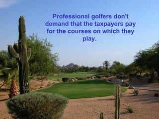 Professional golfers don't
demand that the taxpayers pay
for the courses on which they
            play.
 