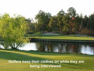 Golfers keep their clothes on while they are
            being interviewed.
 