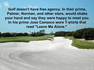 Golf doesn't have free agency. In their prime,
 Palmer, Norman, and other stars, would shake
your hand and say they were happy to meet you.
  In his prime Jose Canseco wore T-shirts that
             read "Leave Me Alone."
 