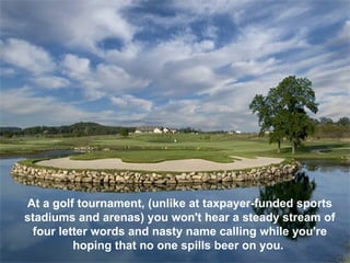 At a golf tournament, (unlike at taxpayer-funded sports
stadiums and arenas) you won't hear a steady stream of
 four letter words and nasty name calling while you're
         hoping that no one spills beer on you.
 