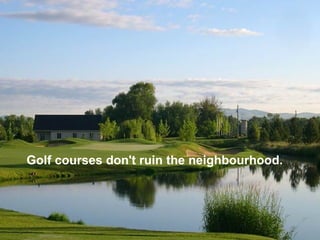 Golf courses don't ruin the neighbourhood.
 