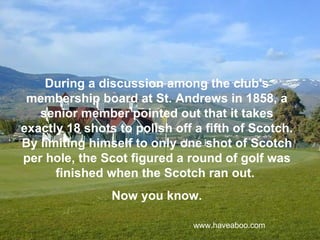 During a discussion among the club's
 membership board at St. Andrews in 1858, a
   senior member pointed out that it takes
exactly 18 shots to polish off a fifth of Scotch.
By limiting himself to only one shot of Scotch
per hole, the Scot figured a round of golf was
      finished when the Scotch ran out.
                Now you know.

                               www.haveaboo.com
 