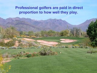 Professional golfers are paid in direct
  proportion to how well they play.
 