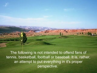 The following is not intended to offend fans of
tennis, basketball, football or baseball. It is, rather,
     an attempt to put everything in it's proper
                    perspective.
 
