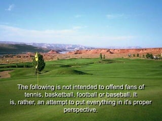 The following is not intended to offend fans of
       tennis, basketball, football or baseball. It
is, rather, an attempt to put everything in it's proper
                     perspective.
 