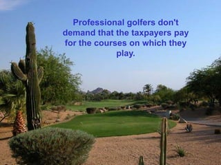 Professional golfers don't
demand that the taxpayers pay
for the courses on which they
             play.
 