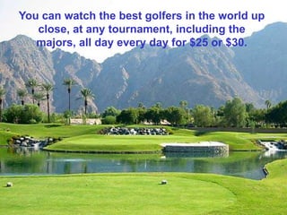 You can watch the best golfers in the world up
   close, at any tournament, including the
   majors, all day every day for $25 or $30.
 