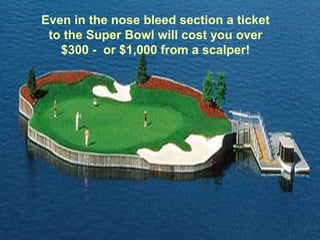 Even in the nose bleed section a ticket
 to the Super Bowl will cost you over
   $300 - or $1,000 from a scalper!
 