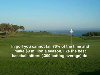 In golf you cannot fail 70% of the time and
  make $9 million a season, like the best
 baseball hitters (.300 batting average) do.
 