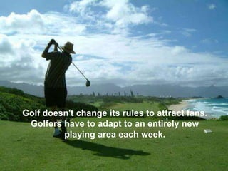 Golf doesn't change its rules to attract fans.
 Golfers have to adapt to an entirely new
         playing area each week.
 