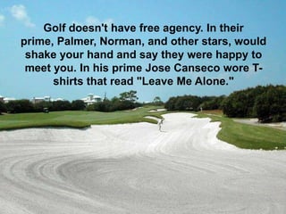 Golf doesn't have free agency. In their
prime, Palmer, Norman, and other stars, would
 shake your hand and say they were happy to
 meet you. In his prime Jose Canseco wore T-
      shirts that read "Leave Me Alone."
 