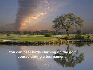 You can hear birds chirping on the golf
     course during a tournament.
 