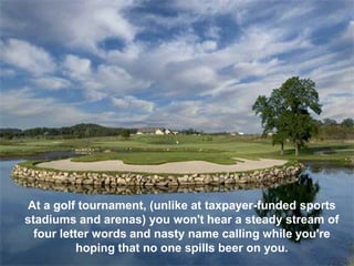 At a golf tournament, (unlike at taxpayer-funded sports
stadiums and arenas) you won't hear a steady stream of
  four letter words and nasty name calling while you're
           hoping that no one spills beer on you.
 