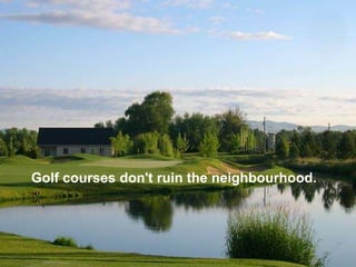 Golf courses don't ruin the neighbourhood.
 