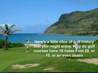 Here's a little slice of golf history
that you might enjoy. Why do golf
courses have 18 holes - not 20, or
       10, or an even dozen
 