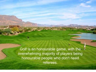 Golf is an honourable game, with the
overwhelming majority of players being
  honourable people who don't need
               referees.
 