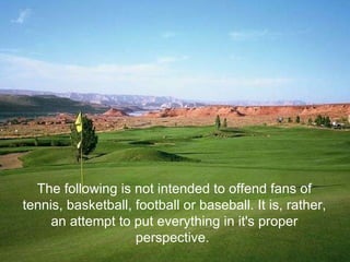 The following is not intended to offend fans of tennis, basketball, football or baseball. It is, rather, an attempt to put everything in it's proper perspective.  