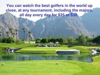 You can watch the best golfers in the world up close, at any tournament, including the majors, all day every day for $25 or $30.  
