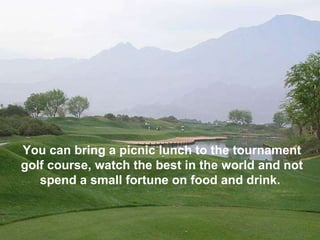 You can bring a picnic lunch to the tournament golf course, watch the best in the world and not spend a small fortune on food and drink.  