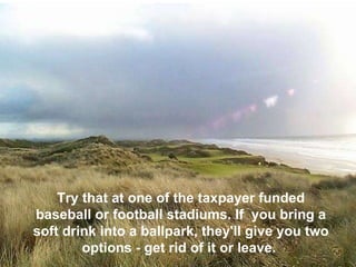 Try that at one of the taxpayer funded baseball or football stadiums. If  you bring a soft drink into a ballpark, they'll give you two options - get rid of it or leave.  