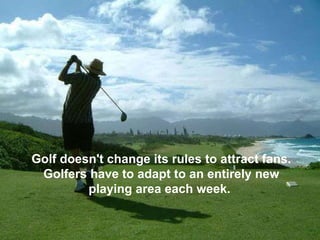 Golf doesn't change its rules to attract fans. Golfers have to adapt to an entirely new playing area each week.  
