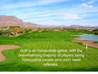Golf is an honourable game, with the overwhelming majority of players being honourable people who don't need referees.  