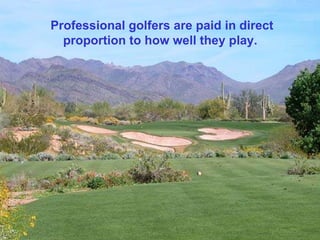 Professional golfers are paid in direct proportion to how well they play.  