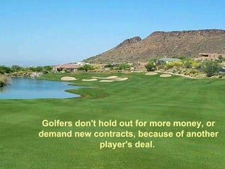 Golfers don't hold out for more money, or demand new contracts, because of another player's deal.  