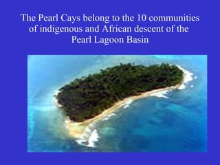 The Pearl Cays belong to the 10 communities of indigenous and African descent of the  Pearl Lagoon Basin 