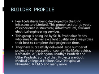 BUILDER PROFILE
 Pearl celestial is being developed by the BPR
Infrastructure Limited.This group has total 30 years
of experience in structural, infrastructural, civil and
electrical engineering services.
 This group is being led by Sri B. Prabhakar Reddy
who aims to deliver excellent quality and always tries
their best to complete their project on time.
 They have successfully delivered large number of
project in various parts of country like Maharashtra,
Karnataka, AP,Telangana, Madhya Pradesh and
Uttar Pradesh. Some of their Projects are Govt.
Medical College at Nellore, Govt. Hospital at
Nizambad, R.I.M.S and many more.
 