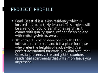 PROJECT PROFILE
 Pearl Celestial is a lavish residency which is
located in Kokapet, Hyderabad.This project will
be an end for your dream home search as it
comes with quality space, refined finishing and
with enticing club features.
 This project is being developed by the BPR
infrastructure limited and it is a place for those
who prefer the heights of exclusivity. It’s a
perfect destination for work, play and rest. Pearl
Celestial presents 2 Bhk and 3 Bhk luxurious
residential apartments that will simply leave you
impressed.
 