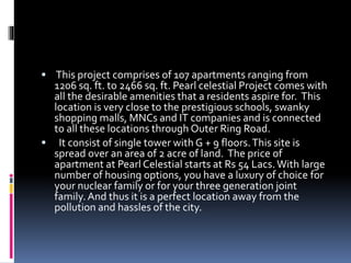  This project comprises of 107 apartments ranging from
1206 sq. ft. to 2466 sq. ft. Pearl celestial Project comes with
all the desirable amenities that a residents aspire for. This
location is very close to the prestigious schools, swanky
shopping malls, MNCs and IT companies and is connected
to all these locations through Outer Ring Road.
 It consist of single tower with G + 9 floors.This site is
spread over an area of 2 acre of land. The price of
apartment at Pearl Celestial starts at Rs 54 Lacs.With large
number of housing options, you have a luxury of choice for
your nuclear family or for your three generation joint
family.And thus it is a perfect location away from the
pollution and hassles of the city.
 