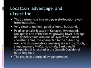 Location advantage and
direction
 The apartments is in a very peaceful location away
from industries .
 Very close to market , good schools , bus stand.
 Pearl celestial is located in Kokapet, Hyderabad.
Kokapet is one of the fastest growing town in Ranga
Reddy district and also one of Hyderabad’s most
cherished areas. It is connected to the outer ring
road and thus provides a very easy access to schools,
shopping mall, MNCs, Hospitals, Banks and It
companies. It is located in the Growth Corridor of
outer ring road.
 The project is approved by government.
 