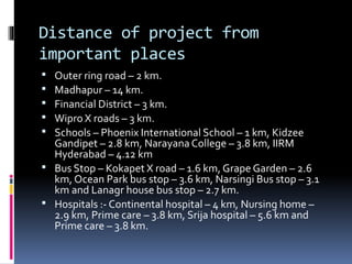 Distance of project from
important places
 Outer ring road – 2 km.
 Madhapur – 14 km.
 Financial District – 3 km.
 Wipro X roads – 3 km.
 Schools – Phoenix International School – 1 km, Kidzee
Gandipet – 2.8 km, Narayana College – 3.8 km, IIRM
Hyderabad – 4.12 km
 Bus Stop – Kokapet X road – 1.6 km, Grape Garden – 2.6
km, Ocean Park bus stop – 3.6 km, Narsingi Bus stop – 3.1
km and Lanagr house bus stop – 2.7 km.
 Hospitals :- Continental hospital – 4 km, Nursing home –
2.9 km, Prime care – 3.8 km, Srija hospital – 5.6 km and
Prime care – 3.8 km.
 