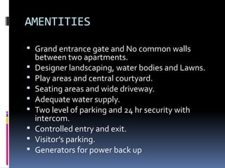 AMENTITIES
 Grand entrance gate and No common walls
between two apartments.
 Designer landscaping, water bodies and Lawns.
 Play areas and central courtyard.
 Seating areas and wide driveway.
 Adequate water supply.
 Two level of parking and 24 hr security with
intercom.
 Controlled entry and exit.
 Visitor’s parking.
 Generators for power back up
 