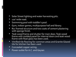  Solar Street lighting and water harvesting pits.
 120’ wide road.
 Swimming pool with toddler’s pool.
 Gym, indoor games, multipurpose hall and library.
 Rcc framed structure and two coats of cement plastering
with sponge finish.
 Teak wood frame and shutter for main door,Teak wood
frame with molded panel for internal doors and teak wood
frame with float glass has been used.
 Vitrified tile flooring for common areas and Granite Glazed
tile for kitchen has been used.
 Concealed copper wiring.
 Power outlet for A.C. and Geyser.
 