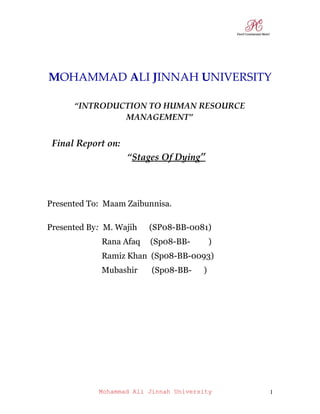 MOHAMMAD ALI JINNAH UNIVERSITY

      “INTRODUCTION TO HUMAN RESOURCE
               MANAGEMENT”


 Final Report on:
                    “Stages Of Dying”



Presented To: Maam Zaibunnisa.

Presented By: M. Wajih   (SP08-BB-0081)
             Rana Afaq   (Sp08-BB-         )
             Ramiz Khan (Sp08-BB-0093)
             Mubashir     (Sp08-BB-    )




            Mohammad Ali Jinnah University     1
 